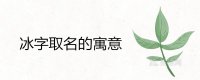 ​冰字取名的寓意吉利吗 和什么字配名字好听
